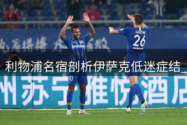 利物浦名宿剖析伊萨克低迷症结 埃基蒂克崛起成心理障碍