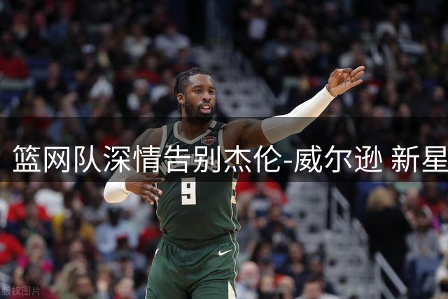 篮网队深情告别杰伦-威尔逊 新星转投老鹰开启新征程